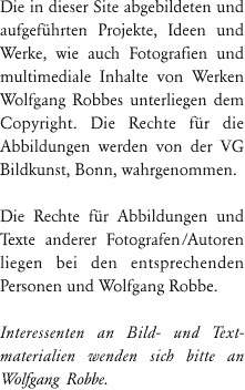 Die in dieser Site abgebildeten Fotografien von Werken Wolfgang Robbes unterliegen dem Copyright, die Rechte für die Abbildungen werden von der VG Bildkunst, Bonn, wahrgenommen.